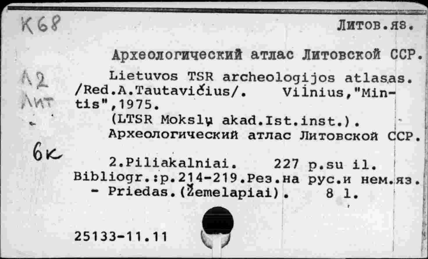 ﻿Кб?
л і
Дит
бю
Литов.яз
Археологический атлас Литовской ССР
Lietuvos TSR archeologijos atlas,as.
/Red.A.Tautavičius/.	Vilnius,"Min-
tis",1975.
(LTSR Mokslv akad.Ist.inst. ) .
Археологический атлас Литовской ССР
2.Piliakalniai.	227 p.su il. [
Bibliogr.:p.214-219.Рез.на рус.и нем.яз
- Priedas.(Semelapiai).	81.
25133-11.11